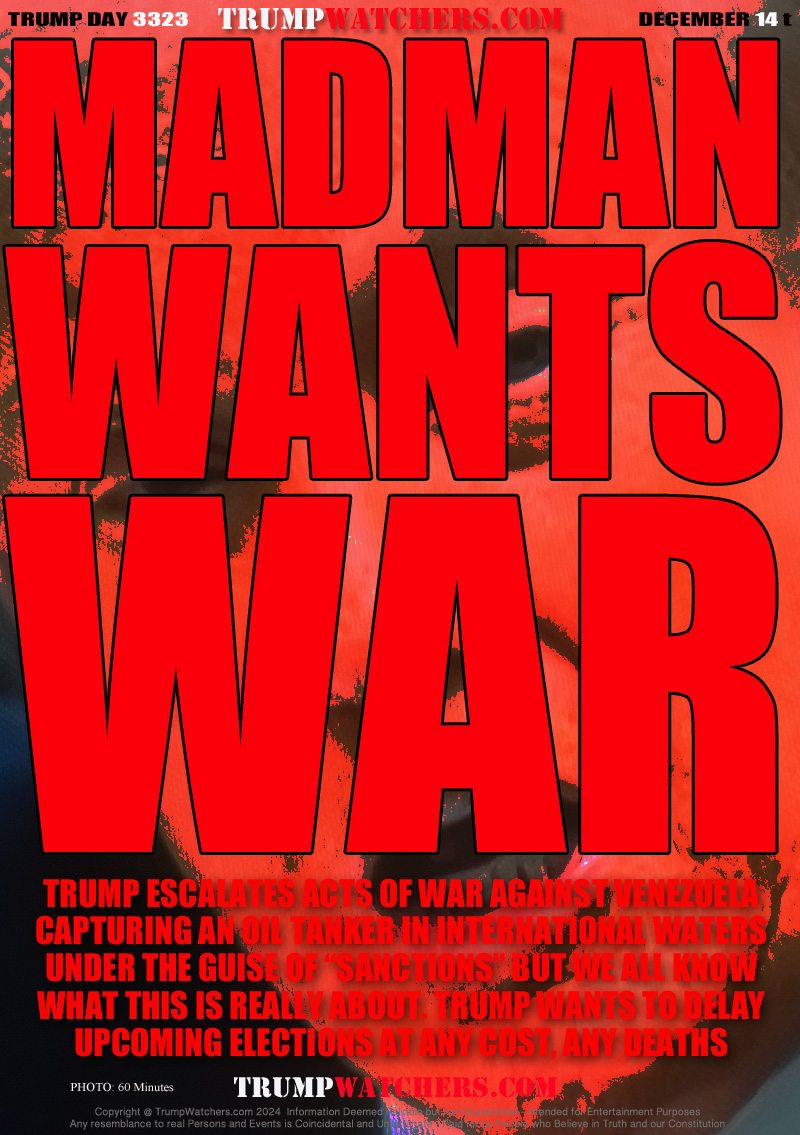 TRUMP ESCALATES ACTS OF WAR AGAINST VENEZUELA
CAPTURING AN OIL TANKER IN INTERNATIONAL WATERS
UNDER THE GUISE OF “SANCTIONS” BUT WE ALL KNOW
WHAT THIS IS REALLY ABOUT. TRUMP WANTS TO DELAY
UPCOMING ELECTIONS AT ANY COST, ANY DEATHS